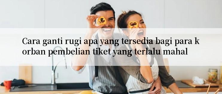 Cara ganti rugi apa yang tersedia bagi para korban pembelian tiket yang terlalu mahal