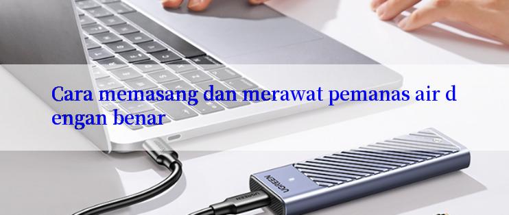 Cara memasang dan merawat pemanas air dengan benar