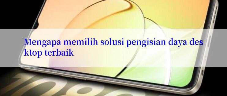 Mengapa memilih solusi pengisian daya desktop terbaik