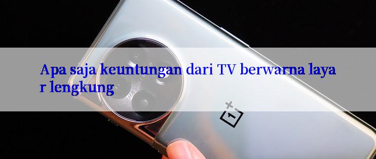 Apa saja keuntungan dari TV berwarna layar lengkung