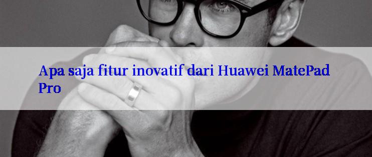 Apa saja fitur inovatif dari Huawei MatePad Pro