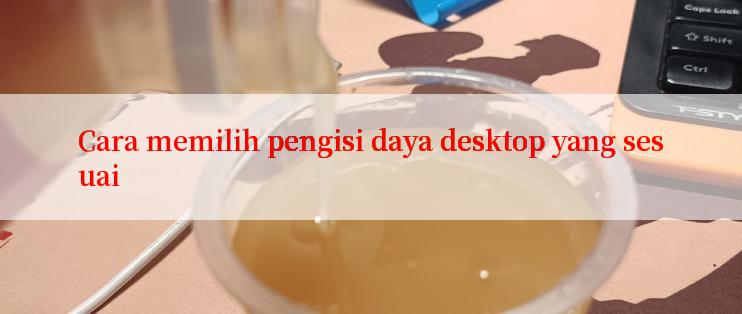 Cara memilih pengisi daya desktop yang sesuai