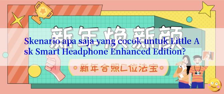 Skenario apa saja yang cocok untuk Little Ask Smart Headphone Enhanced Edition?