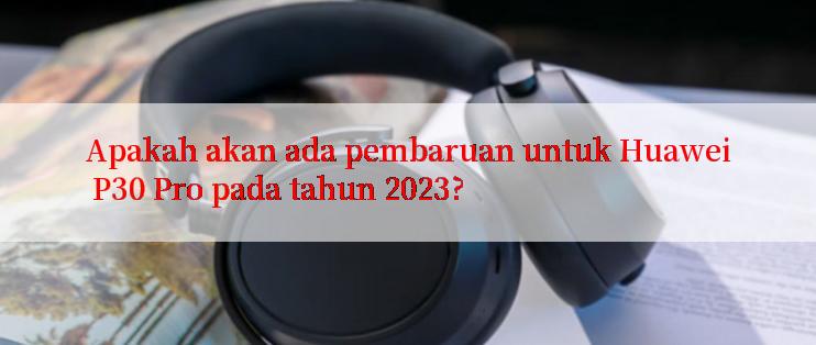 Apakah akan ada pembaruan untuk Huawei P30 Pro pada tahun 2023?