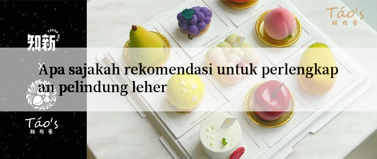 Apa sajakah rekomendasi untuk perlengkapan pelindung leher