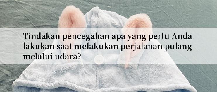 Tindakan pencegahan apa yang perlu Anda lakukan saat melakukan perjalanan pulang melalui udara?