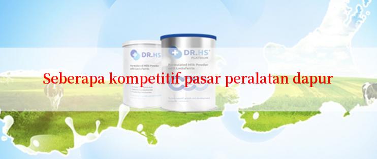 Seberapa kompetitif pasar peralatan dapur