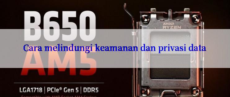 Cara melindungi keamanan dan privasi data