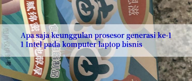 Apa saja keunggulan prosesor generasi ke-11 Intel pada komputer laptop bisnis