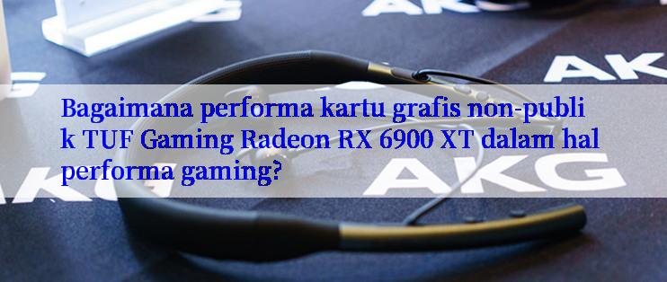 Bagaimana performa kartu grafis non-publik TUF Gaming Radeon RX 6900 XT dalam hal performa gaming?