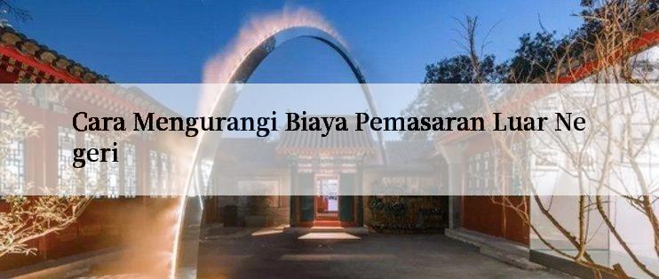 Cara Mengurangi Biaya Pemasaran Luar Negeri