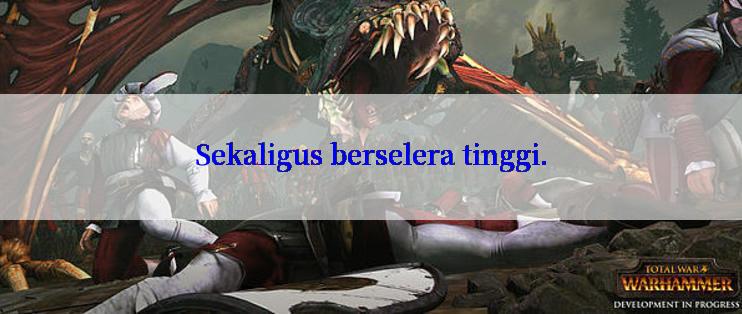 Sekaligus berselera tinggi.