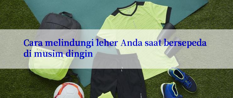 Cara melindungi leher Anda saat bersepeda di musim dingin