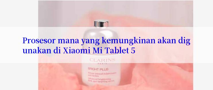 Prosesor mana yang kemungkinan akan digunakan di Xiaomi Mi Tablet 5