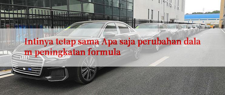 Intinya tetap sama Apa saja perubahan dalam peningkatan formula