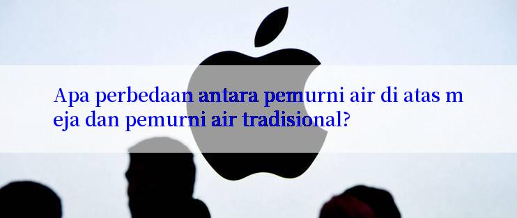 Apa perbedaan antara pemurni air di atas meja dan pemurni air tradisional?