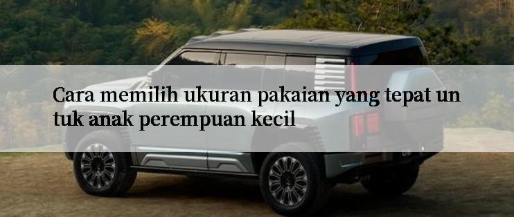 Cara memilih ukuran pakaian yang tepat untuk anak perempuan kecil