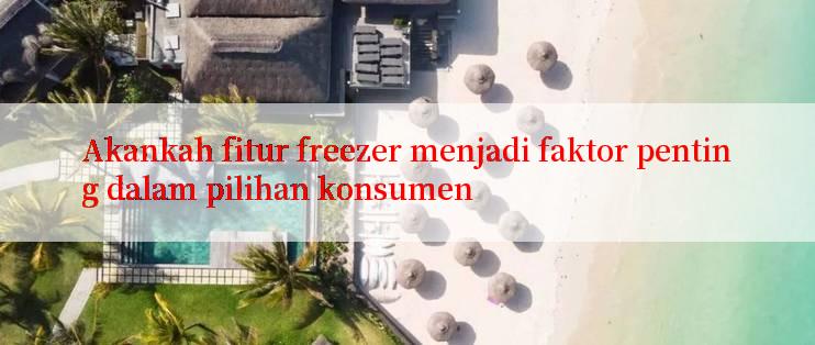 Akankah fitur freezer menjadi faktor penting dalam pilihan konsumen