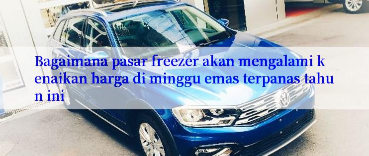 Bagaimana pasar freezer akan mengalami kenaikan harga di minggu emas terpanas tahun ini