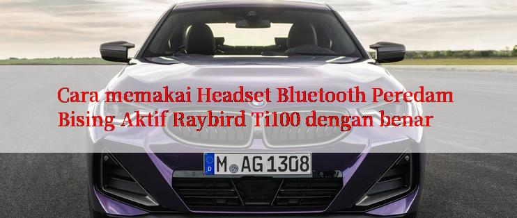 Cara memakai Headset Bluetooth Peredam Bising Aktif Raybird Ti100 dengan benar