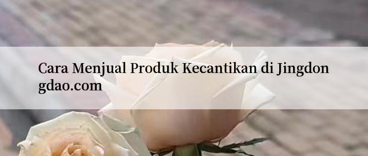 Cara Menjual Produk Kecantikan di Jingdongdao.com