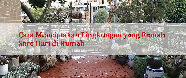 Cara Menciptakan Lingkungan yang Ramah Sore Hari di Rumah