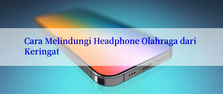 Cara Melindungi Headphone Olahraga dari Keringat