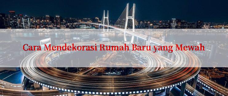 Cara Mendekorasi Rumah Baru yang Mewah