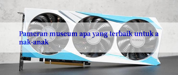 Pameran museum apa yang terbaik untuk anak-anak