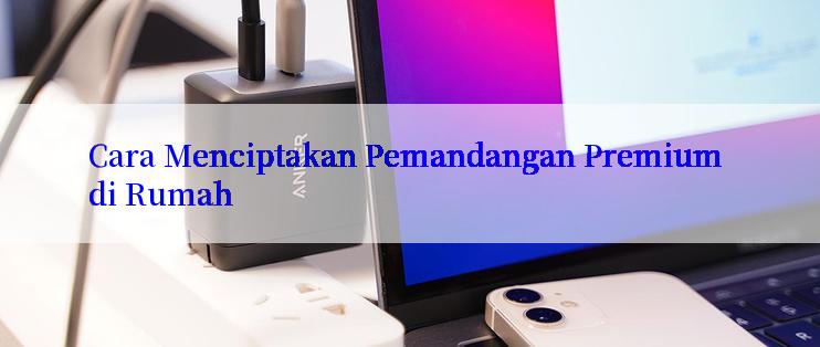 Cara Menciptakan Pemandangan Premium di Rumah