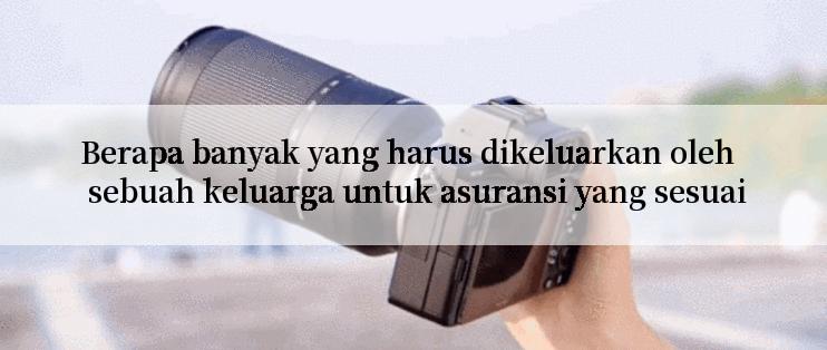 Berapa banyak yang harus dikeluarkan oleh sebuah keluarga untuk asuransi yang sesuai