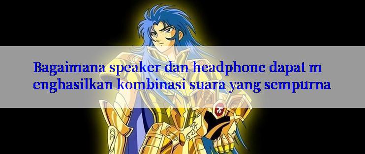 Bagaimana speaker dan headphone dapat menghasilkan kombinasi suara yang sempurna