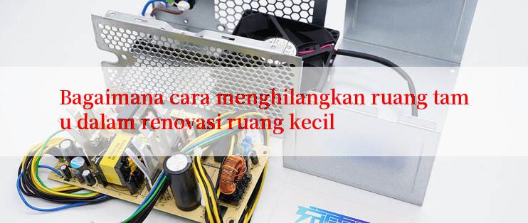 Bagaimana cara menghilangkan ruang tamu dalam renovasi ruang kecil