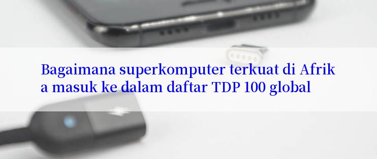 Bagaimana superkomputer terkuat di Afrika masuk ke dalam daftar TDP 100 global