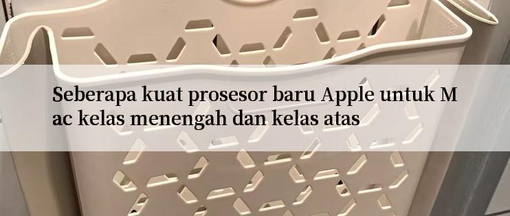 Seberapa kuat prosesor baru Apple untuk Mac kelas menengah dan kelas atas