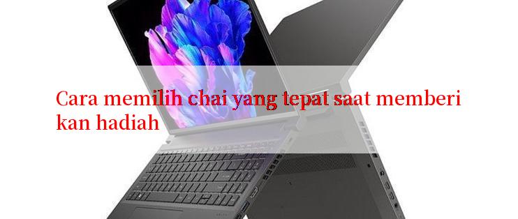 Cara memilih chai yang tepat saat memberikan hadiah