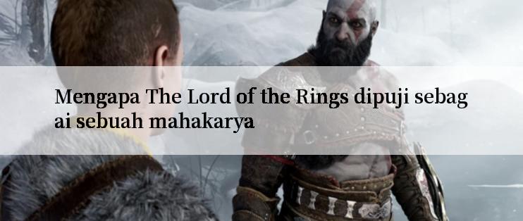 Mengapa The Lord of the Rings dipuji sebagai sebuah mahakarya