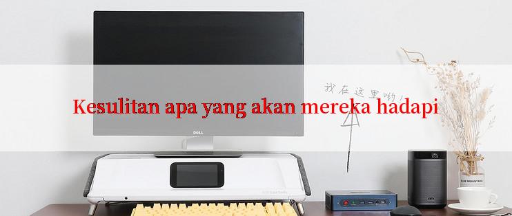 Kesulitan apa yang akan mereka hadapi