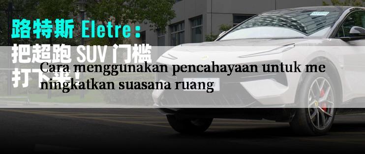 Cara menggunakan pencahayaan untuk meningkatkan suasana ruang