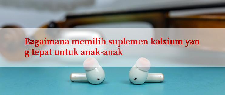 Bagaimana memilih suplemen kalsium yang tepat untuk anak-anak