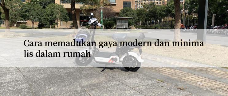 Cara memadukan gaya modern dan minimalis dalam rumah