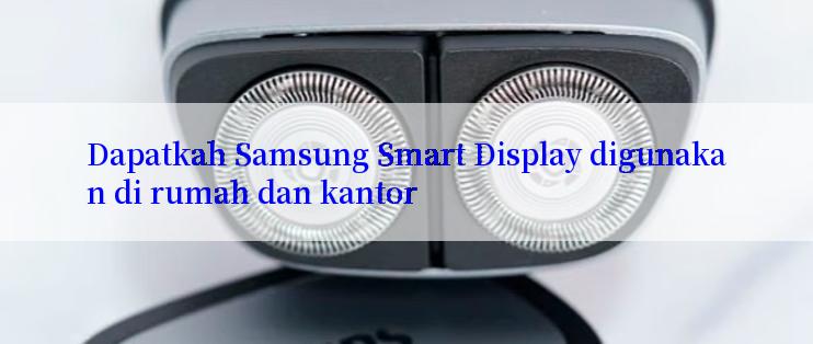 Dapatkah Samsung Smart Display digunakan di rumah dan kantor