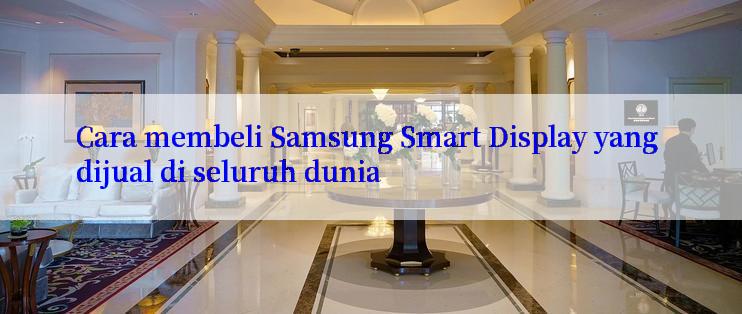 Cara membeli Samsung Smart Display yang dijual di seluruh dunia