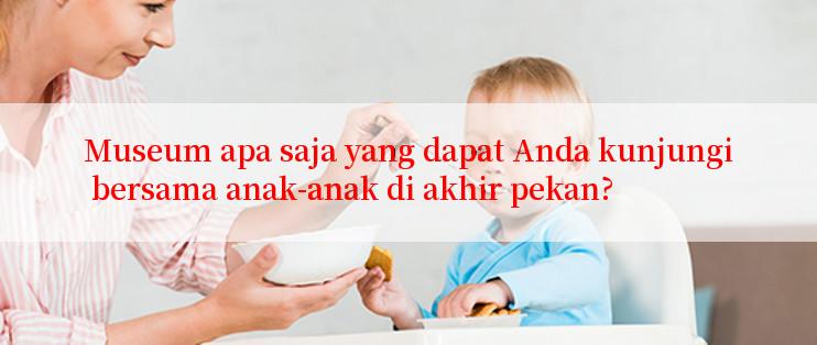 Museum apa saja yang dapat Anda kunjungi bersama anak-anak di akhir pekan?