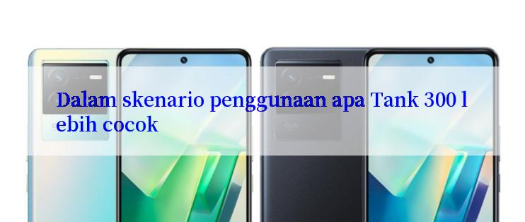 Dalam skenario penggunaan apa Tank 300 lebih cocok