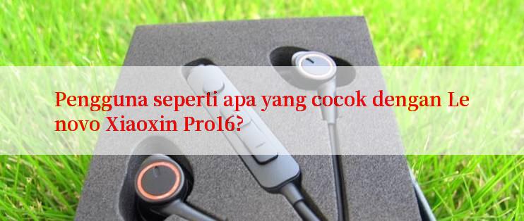 Pengguna seperti apa yang cocok dengan Lenovo Xiaoxin Pro16?