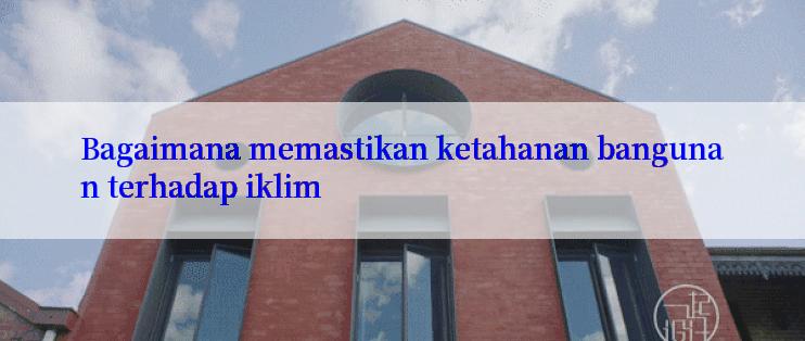 Bagaimana memastikan ketahanan bangunan terhadap iklim