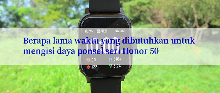 Berapa lama waktu yang dibutuhkan untuk mengisi daya ponsel seri Honor 50