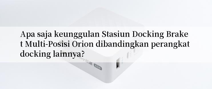 Apa saja keunggulan Stasiun Docking Braket Multi-Posisi Orion dibandingkan perangkat docking lainnya?