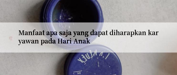 Manfaat apa saja yang dapat diharapkan karyawan pada Hari Anak